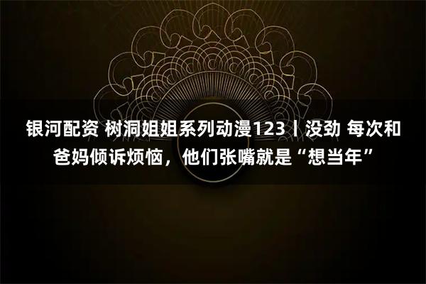 银河配资 树洞姐姐系列动漫123丨没劲 每次和爸妈倾诉烦恼，他们张嘴就是“想当年”