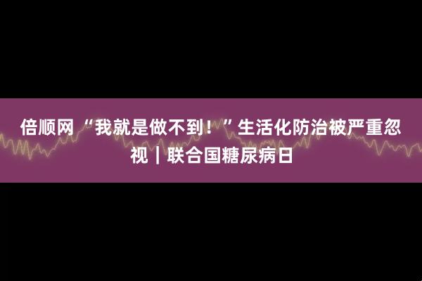 倍顺网 “我就是做不到！”生活化防治被严重忽视｜联合国糖尿病日