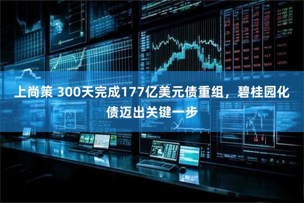 上尚策 300天完成177亿美元债重组，碧桂园化债迈出关键一步