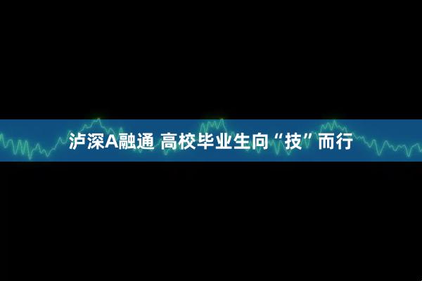 泸深A融通 高校毕业生向“技”而行