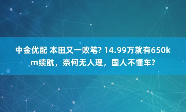 中金优配 本田又一败笔? 14.99万就有650km续航，奈何无人理，国人不懂车?