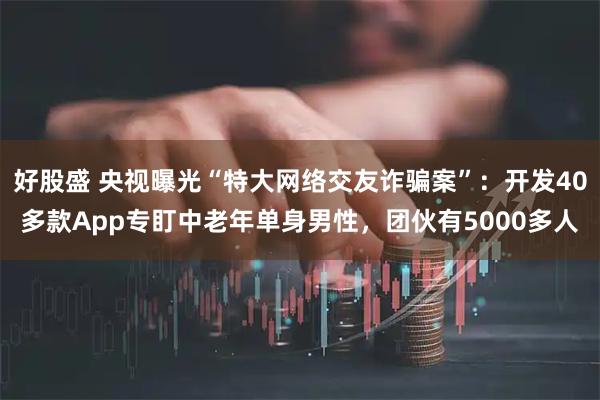 好股盛 央视曝光“特大网络交友诈骗案”：开发40多款App专盯中老年单身男性，团伙有5000多人