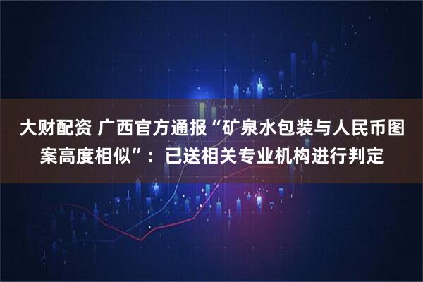 大财配资 广西官方通报“矿泉水包装与人民币图案高度相似”：已送相关专业机构进行判定