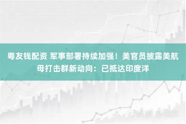 粤友钱配资 军事部署持续加强！美官员披露美航母打击群新动向：已抵达印度洋