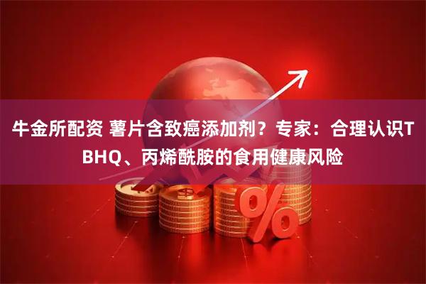 牛金所配资 薯片含致癌添加剂？专家：合理认识TBHQ、丙烯酰胺的食用健康风险