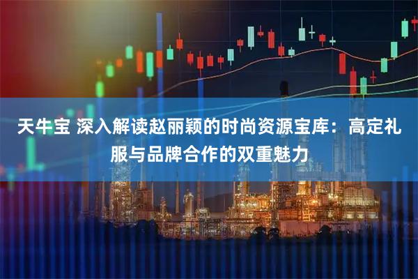 天牛宝 深入解读赵丽颖的时尚资源宝库：高定礼服与品牌合作的双重魅力