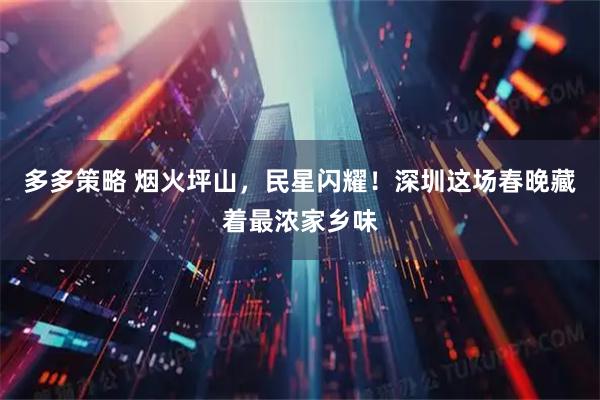 多多策略 烟火坪山，民星闪耀！深圳这场春晚藏着最浓家乡味