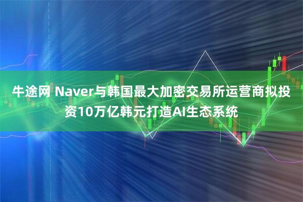 牛途网 Naver与韩国最大加密交易所运营商拟投资10万亿韩元打造AI生态系统