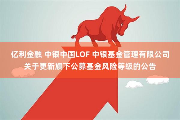 亿利金融 中银中国LOF 中银基金管理有限公司关于更新旗下公募基金风险等级的公告