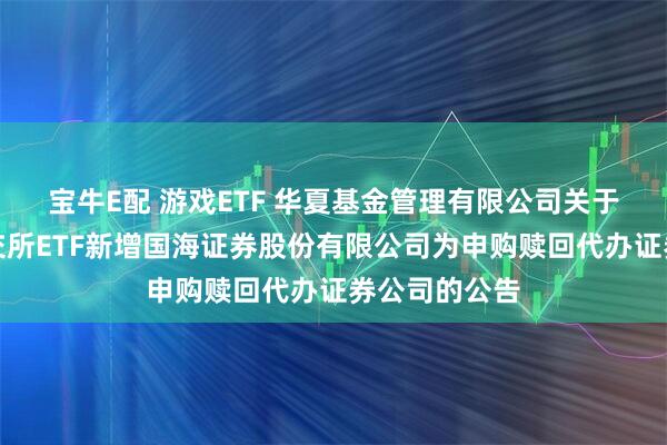 宝牛E配 游戏ETF 华夏基金管理有限公司关于旗下部分深交所ETF新增国海证券股份有限公司为申购赎回代办证券公司的公告