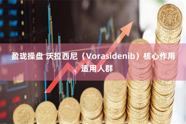 盈珑操盘 沃拉西尼（Vorasidenib）核心作用、适用人群