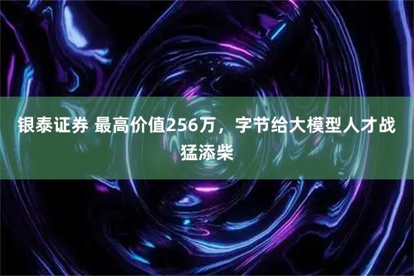 银泰证券 最高价值256万，字节给大模型人才战猛添柴
