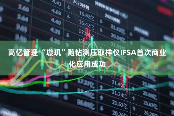 高亿管理 “璇玑”随钻测压取样仪IFSA首次商业化应用成功