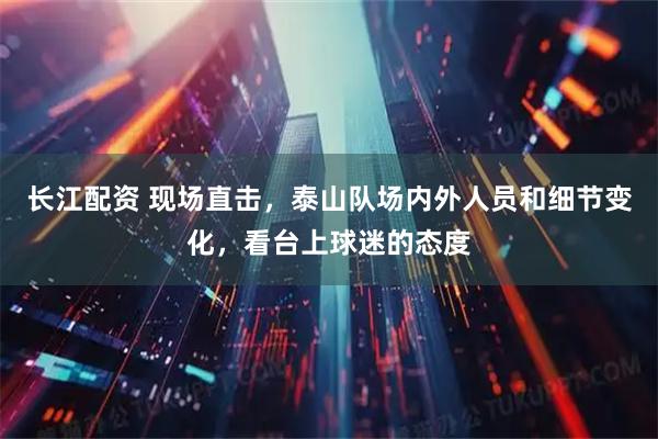 长江配资 现场直击，泰山队场内外人员和细节变化，看台上球迷的态度